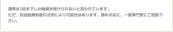 通常は2倍までしか融資を受けられないと言われています。 ただ、別途融資制度の活用により可能性はあります。諦める前に、一度専門家にご相談下さい。