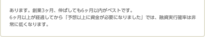 あります。創業3ヶ月、伸ばしても6ヶ月以内がベストです。 6ヶ月以上が経過してから「予想以上に資金が必要になりました」では、融資実行確率は非常に低くなります。