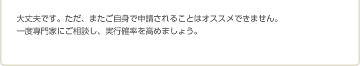 大丈夫です。ただ、またご自身で申請されることはオススメできません。 一度専門家にご相談し、実行確率を高めましょう。
